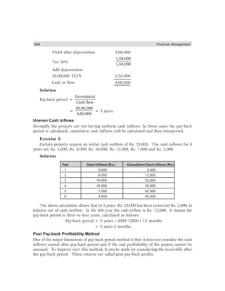 124 Financial Management
Profit after depreciation 3,00,000
Tax 50%
1,50,000
1,50,000
Add depreciation
20,00,000 1
212 % 2,50,000
Cash in flow 4,00,000
Solution
Pay-back period =
Investment
Cash flow
=
20,00,000
4,00,000
= 5 years.
Uneven Cash Inflows
Normally the projects are not having uniform cash inflows. In those cases the pay-back
period is calculated, cumulative cash inflows will be calculated and then interpreted.
Exercise 3
Certain projects require an initial cash outflow of Rs. 25,000. The cash inflows for 6
years are Rs. 5,000, Rs. 8,000, Rs. 10,000, Rs. 12,000, Rs. 7,000 and Rs. 3,000.
Solution
Year Cash Inflows (Rs.) Cumulative Cash Inflows (Rs.)
1 5,000 5,000
2 8,000 13,000
3 10,000 23,000
4 12,000 35,000
5 7,000 42,000
6 3,000 45,000
The above calculation shows that in 3 years Rs. 23,000 has been recovered Rs. 2,000, is
balance out of cash outflow. In the 4th year the cash inflow is Rs. 12,000. It means the
pay-back period is three to four years, calculated as follows
Pay-back period = 3 years+2000/12000×12 months
= 3 years 2 months.
Post Pay-back Profitability Method
One of the major limitations of pay-back period method is that it does not consider the cash
inflows earned after pay-back period and if the real profitability of the project cannot be
assessed. To improve over this method, it can be made by considering the receivable after
the pay-back period. These returns are called post pay-back profits.
 