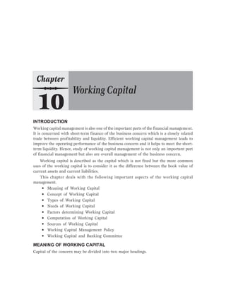 INTRODUCTION
Working capital management is also one of the important parts of the financial management.
It is concerned with short-term finance of the business concern which is a closely related
trade between profitability and liquidity. Efficient working capital management leads to
improve the operating performance of the business concern and it helps to meet the short-
term liquidity. Hence, study of working capital management is not only an important part
of financial management but also are overall management of the business concern.
Working capital is described as the capital which is not fixed but the more common
uses of the working capital is to consider it as the difference between the book value of
current assets and current liabilities.
This chapter deals with the following important aspects of the working capital
management.
• Meaning of Working Capital
• Concept of Working Capital
• Types of Working Capital
• Needs of Working Capital
• Factors determining Working Capital
• Computation of Working Capital
• Sources of Working Capital
• Working Capital Management Policy
• Working Capital and Banking Committee
MEANING OF WORKING CAPITAL
Capital of the concern may be divided into two major headings.
 