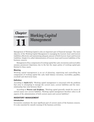 Management of Working Capital is also an important part of financial manager. The main
objective of the Working Capital Management is managing the Current Asset and Current
Liabilities effectively and maintaining adequate amount of both Current Asset and Current
Liabilities. Simply it is called Administration of Current Asset and Current Liabilities of the
business concern.
Management of key components of working capital like cash, inventories and receivables
assumes paramount importance due to the fact the major potion of working capital gets
blocked in these assets.
Meaning
Working capital management is an act of planning, organizing and controlling the
components of working capital like cash, bank balance inventory, receivables, payables,
overdraft and short-term loans.
Definition
According to Smith K.V, “Working capital management is concerned with the problems
that arise in attempting to manage the current asset, current liabilities and the inter-
relationship that exist between them”.
According to Weston and Brigham, “Working capital generally stands for excess of
current assets over current liabilities. Working capital management therefore refers to all
aspects of the administration of both current assets and current liabilities”.
INVENTORY MANAGEMENT
Introduction
Inventories constitute the most significant part of current assets of the business concern.
It is also essential for smooth running of the business activities.
 