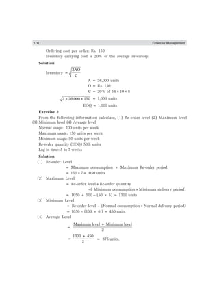 170 Financial Management
Ordering cost per order: Rs. 150
Inventory carrying cost is 20% of the average inventory.
Solution
Inventory =
2AO
C
A = 36,000 units
O = Rs. 150
C = 20% of 54×10×8
2×36,000×150 = 1,000 units
EOQ = 1,000 units
Exercise 2
From the following information calculate, (1) Re-order level (2) Maximum level
(3) Minimum level (4) Average level
Normal usage: 100 units per week
Maximum usage: 150 units per week
Minimum usage: 50 units per week
Re-order quantity (EOQ) 500: units
Log in time: 5 to 7 weeks
Solution
(1) Re-order Level
= Maximum consumption × Maximum Re-order period
= 150×7=1050 units
(2) Maximum Level
= Re-order level+Re-order quantity
–( Minimum consumption×Minimum delivery period)
= 1050 + 500 – (50 × 5) = 1300 units
(3) Minimum Level
= Re-order level – (Normal consumption×Normal delivery period)
= 1050 – (100 × 6 ) = 450 units
(4) Average Level
=
Maximum level + Minimum level
2
=
1300 + 450
2
= 875 units.
 