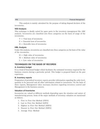 172 Financial Management
This analysis is mainly calculated for the purpose of taking disposal decision of the
inventories.
VED Analysis
This technique is ideally suited for spare parts in the inventory management like ABC
analysis. Inventories are classified into three categories on the basis of usage of the
inventories.
V = Vital item of inventories
E = Essential item of inventories
D = Desirable item of inventories
HML Analysis
Under this analysis, inventories are classified into three categories on the basis of the value
of the inventories.
H = High value of inventories
M = Medium value of inventories
L = Low value of inventories
TECHNIQUES ON THE BASIS OF RECORDS
A. Inventory budget
It is a kind of functional budget which facilitates the estimated inventory required for the
business concern during a particular period. This budget is prepared based on the past
experience.
B. Inventory reports
Preparation of periodical inventory reports provides information regarding the order level,
quantity to be procured and all other information related to inventories. On the basis of
these reports, Management takes necessary decision regarding inventory control and
Management in the business concern.
Valuation of Inventories
Inventories are valued at different methods depending upon the situation and nature of
manufacturing process. Some of the major methods of inventory valuation are mentioned
as follows:
1. First in First Out Method (FIFO)
2. Last in First Out Method (LIFO)
3. Highest in First Out Method (HIFO)
4. Nearest in First Out Method (NIFO)
5. Average Price Method
 