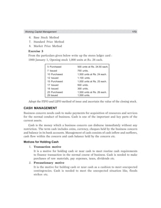 Working Capital Management 173
6. Base Stock Method
7. Standard Price Method
8. Market Price Method
Exercise 3
From the particulars given below write up the stores ledger card :
1988 January 1, Opening stock 1,000 units at Rs. 26 each.
5 Purchased 500 units at Rs. 24.50 each.
7 Issued 750 units.
10 Purchased 1,500 units at Rs. 24 each.
12 Issued 1,100 units.
15 Purchased 1,000 units at Rs. 25 each.
17 Issued 500 units.
18 Issued 300 units.
25 Purchased 1,500 units at Rs. 26 each.
29 Issued 1,500 units.
Adopt the FIFO and LIFO method of issue and ascertain the value of the closing stock.
CASH MANAGEMENT
Business concern needs cash to make payments for acquisition of resources and services
for the normal conduct of business. Cash is one of the important and key parts of the
current assets.
Cash is the money which a business concern can disburse immediately without any
restriction. The term cash includes coins, currency, cheques held by the business concern
and balance in its bank accounts. Management of cash consists of cash inflow and outflows,
cash flow within the concern and cash balance held by the concern etc.
Motives for Holding Cash
1. Transaction motive
It is a motive for holding cash or near cash to meet routine cash requirements
to finance transaction in the normal course of business. Cash is needed to make
purchases of raw materials, pay expenses, taxes, dividends etc.
2. Precautionary motive
It is the motive for holding cash or near cash as a cushion to meet unexpected
contingencies. Cash is needed to meet the unexpected situation like, floods
strikes etc.
 
