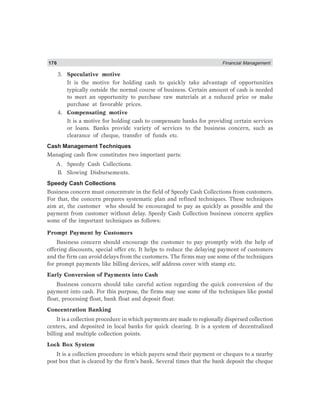 176 Financial Management
3. Speculative motive
It is the motive for holding cash to quickly take advantage of opportunities
typically outside the normal course of business. Certain amount of cash is needed
to meet an opportunity to purchase raw materials at a reduced price or make
purchase at favorable prices.
4. Compensating motive
It is a motive for holding cash to compensate banks for providing certain services
or loans. Banks provide variety of services to the business concern, such as
clearance of cheque, transfer of funds etc.
Cash Management Techniques
Managing cash flow constitutes two important parts:
A. Speedy Cash Collections.
B. Slowing Disbursements.
Speedy Cash Collections
Business concern must concentrate in the field of Speedy Cash Collections from customers.
For that, the concern prepares systematic plan and refined techniques. These techniques
aim at, the customer who should be encouraged to pay as quickly as possible and the
payment from customer without delay. Speedy Cash Collection business concern applies
some of the important techniques as follows:
Prompt Payment by Customers
Business concern should encourage the customer to pay promptly with the help of
offering discounts, special offer etc. It helps to reduce the delaying payment of customers
and the firm can avoid delays from the customers. The firms may use some of the techniques
for prompt payments like billing devices, self address cover with stamp etc.
Early Conversion of Payments into Cash
Business concern should take careful action regarding the quick conversion of the
payment into cash. For this purpose, the firms may use some of the techniques like postal
float, processing float, bank float and deposit float.
Concentration Banking
It is a collection procedure in which payments are made to regionally dispersed collection
centers, and deposited in local banks for quick clearing. It is a system of decentralized
billing and multiple collection points.
Lock Box System
It is a collection procedure in which payers send their payment or cheques to a nearby
post box that is cleared by the firm’s bank. Several times that the bank deposit the cheque
 
