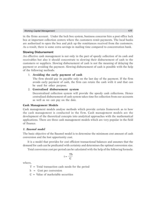 Working Capital Management 177
in the firms account. Under the lock box system, business concerns hire a post office lock
box at important collection centers where the customers remit payments. The local banks
are authorized to open the box and pick up the remittances received from the customers.
As a result, there is some extra savings in mailing time compared to concentration bank.
Slowing Disbursement
An effective cash management is not only in the part of speedy collection of its cash and
receivables but also it should concentrate to slowing their disbursement of cash to the
customers or suppliers. Slowing disbursement of cash is not the meaning of delaying the
payment or avoiding the payment. Slowing disbursement of cash is possible with the help
of the following methods:
1. Avoiding the early payment of cash
The firm should pay its payable only on the last day of the payment. If the firm
avoids early payment of cash, the firm can retain the cash with it and that can
be used for other purpose.
2. Centralised disbursement system
Decentralized collection system will provide the speedy cash collections. Hence
centralized disbursement of cash system takes time for collection from our accounts
as well as we can pay on the date.
Cash Management Models
Cash management models analyse methods which provide certain framework as to how
the cash management is conducted in the firm. Cash management models are the
development of the theoretical concepts into analytical approaches with the mathematical
applications. There are three cash management models which are very popular in the field
of finance.
1. Baumol model
The basic objective of the Baumol model is to determine the minimum cost amount of cash
conversion and the lost opportunity cost.
It is a model that provides for cost efficient transactional balances and assumes that the
demand for cash can be predicated with certainty and determines the optimal conversion size.
Total conversion cost per period can be calculated with the help of the following formula:
t=
Tb
C
where,
T = Total transaction cash needs for the period
b = Cost per conversion
C = Value of marketable securities
 
