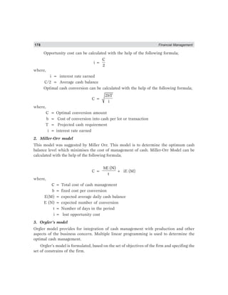 178 Financial Management
Opportunity cost can be calculated with the help of the following formula;
i =
C
2
where,
i = interest rate earned
C/2 = Average cash balance
Optimal cash conversion can be calculated with the help of the following formula;
C =
2bT
i
where,
C = Optimal conversion amount
b = Cost of conversion into cash per lot or transaction
T = Projected cash requirement
i = interest rate earned
2. Miller-Orr model
This model was suggested by Miller Orr. This model is to determine the optimum cash
balance level which minimises the cost of management of cash. Miller-Orr Model can be
calculated with the help of the following formula;
C =
bE (N)
t
+ iE (M)
where,
C = Total cost of cash management
b = fixed cost per conversion
E(M) = expected average daily cash balance
E (N) = expected number of conversion
t = Number of days in the period
i = lost opportunity cost
3. Orgler’s model
Orgler model provides for integration of cash management with production and other
aspects of the business concern. Multiple linear programming is used to determine the
optimal cash management.
Orgler’s model is formulated, based on the set of objectives of the firm and specifing the
set of constrains of the firm.
 
