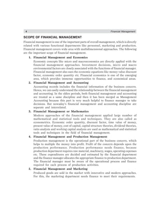 4 Financial Management
SCOPE OF FINANCIAL MANAGEMENT
Financial management is one of the important parts of overall management, which is directly
related with various functional departments like personnel, marketing and production.
Financial management covers wide area with multidimensional approaches. The following
are the important scope of financial management.
1. Financial Management and Economics
Economic concepts like micro and macroeconomics are directly applied with the
financial management approaches. Investment decisions, micro and macro
environmental factors are closely associated with the functions of financial manager.
Financial management also uses the economic equations like money value discount
factor, economic order quantity etc. Financial economics is one of the emerging
area, which provides immense opportunities to finance, and economical areas.
2. Financial Management and Accounting
Accounting records includes the financial information of the business concern.
Hence, we can easily understand the relationship between the financial management
and accounting. In the olden periods, both financial management and accounting
are treated as a same discipline and then it has been merged as Management
Accounting because this part is very much helpful to finance manager to take
decisions. But nowaday’s financial management and accounting discipline are
separate and interrelated.
3. Financial Management or Mathematics
Modern approaches of the financial management applied large number of
mathematical and statistical tools and techniques. They are also called as
econometrics. Economic order quantity, discount factor, time value of money,
present value of money, cost of capital, capital structure theories, dividend theories,
ratio analysis and working capital analysis are used as mathematical and statistical
tools and techniques in the field of financial management.
4. Financial Management and Production Management
Production management is the operational part of the business concern, which
helps to multiple the money into profit. Profit of the concern depends upon the
production performance. Production performance needs finance, because
production department requires raw material, machinery, wages, operating expenses
etc. These expenditures are decided and estimated by the financial department
and the finance manager allocates the appropriate finance to production department.
The financial manager must be aware of the operational process and finance
required for each process of production activities.
5. Financial Management and Marketing
Produced goods are sold in the market with innovative and modern approaches.
For this, the marketing department needs finance to meet their requirements.
 