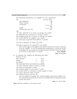 Working Capital Management 197
The following informations are available for your calculations:
(A) Per unit (Rs.)
Raw Materials 90
Direct Labour 40
Overheads 75
205
Profit 60
Selling price per unit 265
(B)
(i) Raw materials are in stock, on average one month.
(ii) Materials are in process, on average 2 weeks.
(iii) Finished goods are in stock, on average one month.
(iv) Credit allowed by suppliers, one month.
(v) Time lag in payment from debtors, 2 months.
(vi) Lag in payment of wages,
1
1
2
weeks.
(vii) Lag in payment of overheads is one month.
20% of the output is sold against cash. Cash in hand and at bank is expected
to be Rs. 60,000. It is to be assumed that production is carried on evenly
throughout the year; wages and overheads accrue similarly and a time period
of 4 weeks is equivalent to a month. (C.A. Final)
(Ans. 66,06,000)
12. A company Ltd. supplies the following cost sheet:
Element of cost
Raw material — 45%
Labour — 15%
Overheads — 25%
The following further particulars are available.
(i) Raw materials remain in shares 5 weeks.
(ii) Cash in processing 4 weeks.
(iii) Finished goods in own house 6 weeks.
(iv) Credit period to customers 8 weeks supplie 4 weeks.
(v) Lag in payment wages 2 weeks.
(vi) Selling price per unit Rs. 60.
You are required to prepare the working capital requirements adding 15%
for contribution in all levels of activity of 1,04,000 units of production made
during the period.
(Ans. Rs. 20,17,100)
Note: Debtors, calculate on the basis of cost.
 