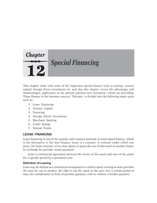 This chapter deals with some of the important special finance such as leasing, venture
capital, foreign direct investment etc. and also this chapter covers the advantages and
disadvantages, application in the present position and institution, which are providing.
These finance to the business concern. This part is divided into the following major parts
such as:
1. Lease Financing
2. Venture Capital
3. Factoring
4. Foreign Direct Investment
5. Merchant Banking
6. Credit Rating
7. Mutual Funds
LEASE FINANCING
Lease financing is one of the popular and common methods of assets based finance, which
is the alternative to the loan finance. Lease is a contract. A contract under which one
party, the leaser (owner) of an asset agrees to grant the use of that asset to another leaser,
in exchange for periodic rental payments.
Lease is contractual agreement between the owner of the assets and user of the assets
for a specific period by a periodical rent.
Definition of Leasing
Lease may be defined as a contractual arrangement in which a party owning an asset provides
the asset for use to another, the right to use the assets to the user over a certain period of
time, for consideration in form of periodic payment, with or without a further payment.
 