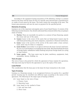 200 Financial Management
According to the equipment leasing association of UK definition, leasing is a contract
between the lesser and the leaser for hire of a specific asset selected from a manufacturers
or vender of such assets by the lessee. The leaser retains the ownership of the asset. The
leassee pass possession and uses the asset on payment for the specified period.
Elements of Leasing
Leasing is one of the important and popular parts of asset based finance. It consists of the
following essential elements. One should understand these elements before they are going to
study on leasing.
1. Parties: These are essentially two parties to a contract of lease financing, namely
the owner and user of the assets.
2. Leaser: Leaser is the owner of the assets that are being leased. Leasers may be
individual partnership, joint stock companies, corporation or financial institutions.
3. Lease: Lease is the receiver of the service of the assets under a lease contract.
Lease assets may be firms or companies.
4. Lease broker: Lease broker is an agent in between the leaser (owner) and lessee.
He acts as an intermediary in arranging the lease deals. Merchant banking divisions
of foreign banks, subsidiaries indian banking and private foreign banks are acting
as lease brokers.
5. Lease assets: The lease assets may be plant, machinery, equipments, land,
automobile, factory, building etc.
Term of Lease
The term of lease is the period for which the agreement of lease remains for operations.
The lease term may be fixed in the agreement or up to the expiry of the assets.
Lease Rental
The consideration that the lesae pays to the leaser for lease transaction is the rental.
Type of Leasing
Leasing, as a financing concept, is an arrangement between two parties for a specified
period. Leasing may be classified into different types according to the nature of the
agreement. The following are the major types of leasing as follows:
(A) Lease based on the term of lease
1. Finance Lease
2. Operating Lease
(B) Lease based on the method of lease
1. Sale and lease back
2. Direct lease
 