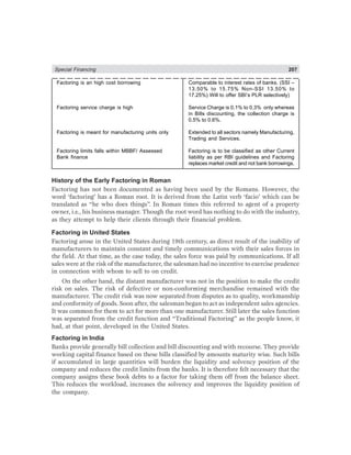 Special Financing 207
Factoring is an high cost borrowing Comparable to interest rates of banks. (SSI –
13.50% to 15.75% Non-SSI 13.50% to
17.25%) Will to offer SBI’s PLR selectively)
Factoring service charge is high Service Charge is 0.1% to 0.3% only whereas
in Bills discounting, the collection charge is
0.5% to 0.6%.
Factoring is meant for manufacturing units only Extended to all sectors namely Manufacturing,
Trading and Services.
Factoring limits falls within MBBF/ Assessed Factoring is to be classified as other Current
Bank finance liability as per RBI guidelines and Factoring
replaces market credit and not bank borrowings.
History of the Early Factoring in Roman
Factoring has not been documented as having been used by the Romans. However, the
word ‘factoring’ has a Roman root. It is derived from the Latin verb ‘facio’ which can be
translated as “he who does things”. In Roman times this referred to agent of a property
owner, i.e., his business manager. Though the root word has nothing to do with the industry,
as they attempt to help their clients through their financial problem.
Factoring in United States
Factoring arose in the United States during 19th century, as direct result of the inability of
manufacturers to maintain constant and timely communications with their sales forces in
the field. At that time, as the case today, the sales force was paid by communications. If all
sales were at the risk of the manufacturer, the salesman had no incentive to exercise prudence
in connection with whom to sell to on credit.
On the other hand, the distant manufacturer was not in the position to make the credit
risk on sales. The risk of defective or non-conforming merchandise remained with the
manufacturer. The credit risk was now separated from disputes as to quality, workmanship
and conformity of goods. Soon after, the salesman began to act as independent sales agencies.
It was common for them to act for more than one manufacturer. Still later the sales function
was separated from the credit function and “Traditional Factoring” as the people know, it
had, at that point, developed in the United States.
Factoring in India
Banks provide generally bill collection and bill discounting and with recourse. They provide
working capital finance based on these bills classified by amounts maturity wise. Such bills
if accumulated in large quantities will burden the liquidity and solvency position of the
company and reduces the credit limits from the banks. It is therefore felt necessary that the
company assigns these book debts to a factor for taking them off from the balance sheet.
This reduces the workload, increases the solvency and improves the liquidity position of
the company.
 