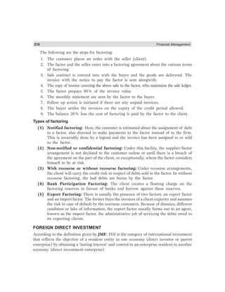 210 Financial Management
The following are the steps for factoring:
1. The customer places an order with the seller (client).
2. The factor and the seller enter into a factoring agreement about the various terms
of factoring.
3. Sale contract is entered into with the buyer and the goods are delivered. The
invoice with the notice to pay the factor is sent alongwith.
4. The copy of invoice covering the above sale to the factor, who maintains the sale ledger.
5. The factor prepays 80% of the invoice value.
6. The monthly statement are sent by the factor to the buyer.
7. Follow up action is initiated if there are any unpaid invoices.
8. The buyer settles the invoices on the expiry of the credit period allowed.
9. The balance 20% less the cost of factoring is paid by the factor to the client.
Types of factoring
(1) Notified factoring: Here, the customer is intimated about the assignment of debt
to a factor, also directed to make payments to the factor instead of to the firm.
This is invariably done by a legend and the invoice has been assigned to or sold
to the factor.
(2) Non-notified or confidential factoring: Under this facility, the supplier/factor
arrangement is not declared to the customer unless or until there is a breach of
the agreement on the part of the client, or exceptionally, where the factor considers
himself to be at risk.
(3) With recourse or without recourse factoring: Under recourse arrangements,
the client will carry the credit risk in respect of debts sold to the factor. In without
recourse factoring, the bad debts are borne by the factor.
(4) Bank Participation Factoring: The client creates a floating charge on the
factoring reserves in favour of banks and borrow against these reserves.
(5) Export Factoring: There is usually the presence of two factors: an export factor
and an import factor. The former buys the invoices of a client exporter and assumes
the risk in case of default by the overseas customers. Because of distance, different
condition or lake of information, the export factor usually forms out to an agent,
known as the import factor, the administrative job of servicing the debts owed to
its exporting clients.
FOREIGN DIRECT INVESTMENT
According to the definition given by JMF, FDI is the category of international investment
that reflects the objective of a resident entity in one economy (direct investor or parent
enterprise) by obtaining a ‘lasting interest’ and control in an enterprise resident in another
economy (direct investment enterprise).
 