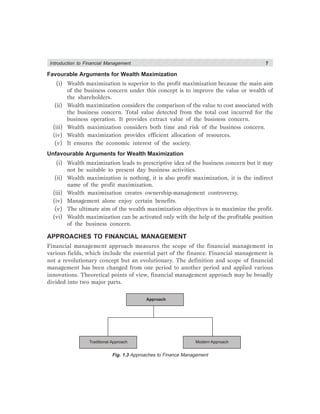 Introduction to Financial Management 7
Favourable Arguments for Wealth Maximization
(i) Wealth maximization is superior to the profit maximization because the main aim
of the business concern under this concept is to improve the value or wealth of
the shareholders.
(ii) Wealth maximization considers the comparison of the value to cost associated with
the business concern. Total value detected from the total cost incurred for the
business operation. It provides extract value of the business concern.
(iii) Wealth maximization considers both time and risk of the business concern.
(iv) Wealth maximization provides efficient allocation of resources.
(v) It ensures the economic interest of the society.
Unfavourable Arguments for Wealth Maximization
(i) Wealth maximization leads to prescriptive idea of the business concern but it may
not be suitable to present day business activities.
(ii) Wealth maximization is nothing, it is also profit maximization, it is the indirect
name of the profit maximization.
(iii) Wealth maximization creates ownership-management controversy.
(iv) Management alone enjoy certain benefits.
(v) The ultimate aim of the wealth maximization objectives is to maximize the profit.
(vi) Wealth maximization can be activated only with the help of the profitable position
of the business concern.
APPROACHES TO FINANCIAL MANAGEMENT
Financial management approach measures the scope of the financial management in
various fields, which include the essential part of the finance. Financial management is
not a revolutionary concept but an evolutionary. The definition and scope of financial
management has been changed from one period to another period and applied various
innovations. Theoretical points of view, financial management approach may be broadly
divided into two major parts.
Approach
Traditional Approach Modern Approach
Fig. 1.3 Approaches to Finance Management
 