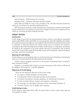 216 Financial Management
Bank of Baroda – BOB Fiscal Services Limited.
Grindlays Bank – Grindlays Merchant Banking Limited.
ICICI, IFIC and IDBI are some of the examples of the All India financial institutions
which are involving in the merchant banking activities.
DSP Financial Consultants, Credit Capital Finance Corporation Limited, J.M Financial
and Investment Services Limited are some of the examples of the private consultancy firms
which are involving merchant banking activities.
CREDIT RATING
Introduction
Credit rating is one of the fee based financial services which are provided by specialized
agencies like CRISIL, ICRA and CARE. It is a mechanism by which the reliability and viability
of a credit instrument is brought out. It is usually the effort of investors in financial instrument
to minimize or eliminate default risk. Credit rating service is useful to the investors.
According to Securities Exchange Board of India, credit rating is a compulsory mechanism
for listing of the companies in the stock market and also it is essential to the corporate
sectors who want to raise capital with the help of issue of fixed deposits, commercial papers
and other short-term instruments.
Meaning of Credit Rating
Credit rating is an act of assigning values to credit instruments by estimating or assessing the
solvency, and expressing them through predetermined symbols.
“Credit rating is designed exclusively for the purpose of granting bonds according to
their investment quality”.
Corporate or municipal debt rating is a current assessment of the credit worthiness of
the obligator with respect of a specific obligation.
Objectives of Credit Rating
These are the important objectives of the credit rating:
• To impose a healthy discipline on borrowings.
• To lend greater belief to financial and other representations.
• To facilitate formulation of public guidelines on institutional investment.
• To help merchant bankers, brokers and regulatory authorities.
• To encourage the information disclosure, better accounting standards, etc.
• To reduce interest cost for highly rated company.
Credit Rating in India
Credit rating in India begins from 1988. At present there are four credit rating agencies
very popular in rating.
 
