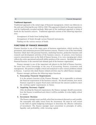 8 Financial Management
Traditional Approach
Traditional approach is the initial stage of financial management, which was followed, in
the early part of during the year 1920 to 1950. This approach is based on the past experience
and the traditionally accepted methods. Main part of the traditional approach is rising of
funds for the business concern. Traditional approach consists of the following important
area.
Arrangement of funds from lending body.
Arrangement of funds through various financial instruments.
Finding out the various sources of funds.
FUNCTIONS OF FINANCE MANAGER
Finance function is one of the major parts of business organization, which involves the
permanent, and continuous process of the business concern. Finance is one of the interrelated
functions which deal with personal function, marketing function, production function and
research and development activities of the business concern. At present, every business
concern concentrates more on the field of finance because, it is a very emerging part which
reflects the entire operational and profit ability position of the concern. Deciding the proper
financial function is the essential and ultimate goal of the business organization.
Finance manager is one of the important role players in the field of finance function.
He must have entire knowledge in the area of accounting, finance, economics and
management. His position is highly critical and analytical to solve various problems related
to finance. A person who deals finance related activities may be called finance manager.
Finance manager performs the following major functions:
1. Forecasting Financial Requirements
It is the primary function of the Finance Manager. He is responsible to estimate
the financial requirement of the business concern. He should estimate, how much
finances required to acquire fixed assets and forecast the amount needed to meet
the working capital requirements in future.
2. Acquiring Necessary Capital
After deciding the financial requirement, the finance manager should concentrate
how the finance is mobilized and where it will be available. It is also highly critical
in nature.
3. Investment Decision
The finance manager must carefully select best investment alternatives and consider
the reasonable and stable return from the investment. He must be well versed
in the field of capital budgeting techniques to determine the effective utilization
of investment. The finance manager must concentrate to principles of safety,
liquidity and profitability while investing capital.
 