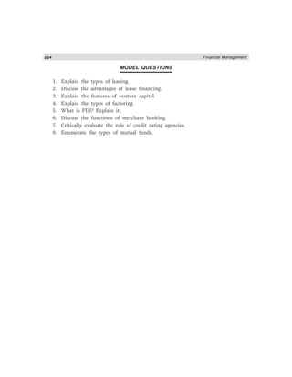 224 Financial Management
MODEL QUESTIONS
1. Explain the types of leasing.
2. Discuss the advantages of lease financing.
3. Explain the features of venture capital.
4. Explain the types of factoring.
5. What is FDI? Explain it.
6. Discuss the functions of merchant banking.
7. Critically evaluate the role of credit rating agencies.
8. Enumerate the types of mutual funds.
 
