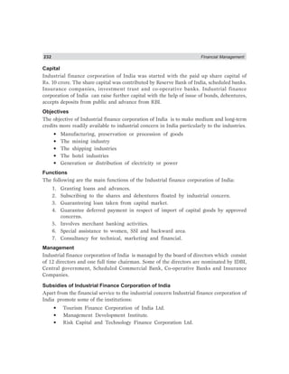 232 Financial Management
Capital
Industrial finance corporation of India was started with the paid up share capital of
Rs. 10 crore. The share capital was contributed by Reserve Bank of India, scheduled banks.
Insurance companies, investment trust and co-operative banks. Industrial finance
corporation of India can raise further capital with the help of issue of bonds, debentures,
accepts deposits from public and advance from RBI.
Objectives
The objective of Industrial finance corporation of India is to make medium and long-term
credits more readily available to industrial concern in India particularly to the industries.
• Manufacturing, preservation or procession of goods
• The mining industry
• The shipping industries
• The hotel industries
• Generation or distribution of electricity or power
Functions
The following are the main functions of the Industrial finance corporation of India:
1. Granting loans and advances.
2. Subscribing to the shares and debentures floated by industrial concern.
3. Guaranteeing loan taken from capital market.
4. Guarantee deferred payment in respect of import of capital goods by approved
concerns.
5. Involves merchant banking activities.
6. Special assistance to women, SSI and backward area.
7. Consultancy for technical, marketing and financial.
Management
Industrial finance corporation of India is managed by the board of directors which consist
of 12 directors and one full time chairman. Some of the directors are nominated by IDBI,
Central government, Scheduled Commercial Bank, Co-operative Banks and Insurance
Companies.
Subsidies of Industrial Finance Corporation of India
Apart from the financial service to the industrial concern Industrial finance corporation of
India promote some of the institutions:
• Tourism Finance Corporation of India Ltd.
• Management Development Institute.
• Risk Capital and Technology Finance Corporation Ltd.
 