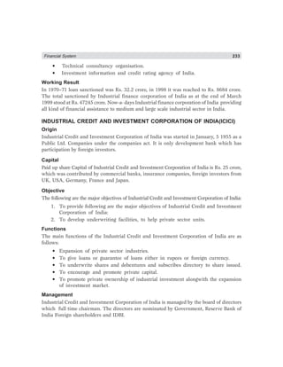 Financial System 233
• Technical consultancy organisation.
• Investment information and credit rating agency of India.
Working Result
In 1970–71 loan sanctioned was Rs. 32.2 crore, in 1998 it was reached to Rs. 8684 crore.
The total sanctioned by Industrial finance corporation of India as at the end of March
1999 stood at Rs. 47245 crore. Now-a- days Industrial finance corporation of India providing
all kind of financial assistance to medium and large scale industrial sector in India.
INDUSTRIAL CREDIT AND INVESTMENT CORPORATION OF INDIA(ICICI)
Origin
Industrial Credit and Investment Corporation of India was started in January, 5 1955 as a
Public Ltd. Companies under the companies act. It is only development bank which has
participation by foreign investors.
Capital
Paid up share Capital of Industrial Credit and Investment Corporation of India is Rs. 25 crore,
which was contributed by commercial banks, insurance companies, foreign investors from
UK, USA, Germany, France and Japan.
Objective
The following are the major objectives of Industrial Credit and Investment Corporation of India:
1. To provide following are the major objectives of Industrial Credit and Investment
Corporation of India:
2. To develop underwriting facilities, to help private sector units.
Functions
The main functions of the Industrial Credit and Investment Corporation of India are as
follows:
• Expansion of private sector industries.
• To give loans or guarantee of loans either in rupees or foreign currency.
• To underwrite shares and debentures and subscribes directory to share issued.
• To encourage and promote private capital.
• To promote private ownership of industrial investment alongwith the expansion
of investment market.
Management
Industrial Credit and Investment Corporation of India is managed by the board of directors
which full time chairman. The directors are nominated by Government, Reserve Bank of
India Foreign shareholders and IDBI.
 