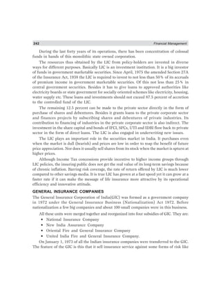 242 Financial Management
During the last forty years of its operations, there has been concentration of colossal
funds in hands of this monolithic state owned corporation.
The resources thus obtained by the LIC from policy-holders are invested in diverse
ways for different purposes. Basically LIC is an investment institution. It is a big investor
of funds in government marketable securities. Since April, 1975 the amended Section 27A
of the Insurance Act, 1938 the LIC is required to invest to not less than 50% of its accruals
of premium income in government marketable securities. Of this not less than 25% in
central government securities. Besides it has to give loans to approved authorities like
electricity boards or state government for socially oriented schemes like electricity, housing,
water supply etc. These loans and investments should not exceed 87.5 percent of accretion
to the controlled fund of the LIC.
The remaining 12.5 percent can be made to the private sector directly in the form of
purchase of shares and debentures. Besides it grants loans to the private corporate sector
and finances projects by subscribing shares and debentures of private industries. Its
contribution to financing of industries in the private corporate sector is also indirect. The
investment in the share capital and bonds of IFCI, SFCs, UTI and IDBI flow back to private
sector in the form of direct loans. The LIC is also engaged in underwriting new issues.
The LIC plays an important role in the securities market in India. It purchases even
when the market is dull (bearish) and prices are low in order to reap the benefit of future
price appreciation. Nor does it usually sell shares from its stock when the market is spturn at
higher prices.
Although Income Tax concessions provide incentive to higher income groups through
LIC policies, the insuring public does not get the real value of its long-term savings because
of chronic inflation. Barring risk coverage, the rate of return offered by LIC is much lower
compared to other savings media. It is true LIC has grown at a fast speed yet it can grow at a
faster rate if it can make the message of life insurance more attractive by its operational
efficiency and innovative attitude.
GENERAL INSURANCE COMPANIES
The General Insurance Corporation of India(GIC) was formed as a government company
in 1972 under the General Insurance Business (Nationalization) Act 1972. Before
nationalization a few big companies and about 100 small companies were in this business.
All these units were merged together and reorganized into four subsidies of GIC. They are:
• National Insurance Company
• New India Assurance Company
• Oriental Fire and General Insurance Company
• United India Fire and General Insurance Company.
On January 1, 1973 of all the Indian insurance companies were transferred to the GIC.
The feature of the GIC is this that it sell insurance service against some forms of risk like
 