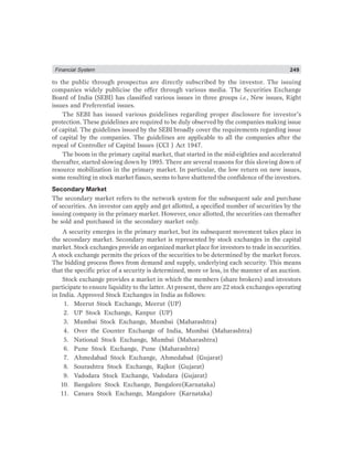 Financial System 249
to the public through prospectus are directly subscribed by the investor. The issuing
companies widely publicise the offer through various media. The Securities Exchange
Board of India (SEBI) has classified various issues in three groups i.e., New issues, Right
issues and Preferential issues.
The SEBI has issued various guidelines regarding proper disclosure for investor’s
protection. These guidelines are required to be duly observed by the companies making issue
of capital. The guidelines issued by the SEBI broadly cover the requirements regarding issue
of capital by the companies. The guidelines are applicable to all the companies after the
repeal of Controller of Capital Issues (CCI ) Act 1947.
The boom in the primary capital market, that started in the mid-eighties and accelerated
thereafter, started slowing down by 1995. There are several reasons for this slowing down of
resource mobilization in the primary market. In particular, the low return on new issues,
some resulting in stock market fiasco, seems to have shattered the confidence of the investors.
Secondary Market
The secondary market refers to the network system for the subsequent sale and purchase
of securities. An investor can apply and get allotted, a specified number of securities by the
issuing company in the primary market. However, once allotted, the securities can thereafter
be sold and purchased in the secondary market only.
A security emerges in the primary market, but its subsequent movement takes place in
the secondary market. Secondary market is represented by stock exchanges in the capital
market. Stock exchanges provide an organized market place for investors to trade in securities.
A stock exchange permits the prices of the securities to be determined by the market forces.
The bidding process flows from demand and supply, underlying each security. This means
that the specific price of a security is determined, more or less, in the manner of an auction.
Stock exchange provides a market in which the members (share brokers) and investors
participate to ensure liquidity to the latter. At present, there are 22 stock exchanges operating
in India. Approved Stock Exchanges in India as follows:
1. Meerut Stock Exchange, Meerut (UP)
2. UP Stock Exchange, Kanpur (UP)
3. Mumbai Stock Exchange, Mumbai (Maharashtra)
4. Over the Counter Exchange of India, Mumbai (Maharashtra)
5. National Stock Exchange, Mumbai (Maharashtra)
6. Pune Stock Exchange, Pune (Maharashtra)
7. Ahmedabad Stock Exchange, Ahmedabad (Gujarat)
8. Sourashtra Stock Exchange, Rajkot (Gujarat)
9. Vadodara Stock Exchange, Vadodara (Gujarat)
10. Bangalore Stock Exchange, Bangalore(Karnataka)
11. Canara Stock Exchange, Mangalore (Karnataka)
 