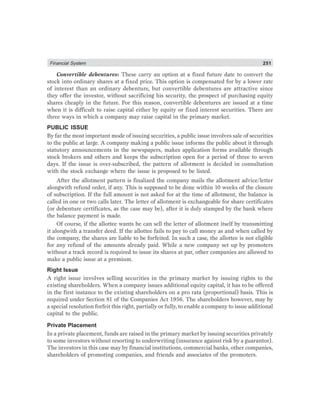 Financial System 251
Convertible debentures: These carry an option at a fixed future date to convert the
stock into ordinary shares at a fixed price. This option is compensated for by a lower rate
of interest than an ordinary debenture, but convertible debentures are attractive since
they offer the investor, without sacrificing his security, the prospect of purchasing equity
shares cheaply in the future. For this reason, convertible debentures are issued at a time
when it is difficult to raise capital either by equity or fixed interest securities. There are
three ways in which a company may raise capital in the primary market.
PUBLIC ISSUE
By far the most important mode of issuing securities, a public issue involves sale of securities
to the public at large. A company making a public issue informs the public about it through
statutory announcements in the newspapers, makes application forms available through
stock brokers and others and keeps the subscription open for a period of three to seven
days. If the issue is over-subscribed, the pattern of allotment is decided in consultation
with the stock exchange where the issue is proposed to be listed.
After the allotment pattern is finalized the company mails the allotment advice/letter
alongwith refund order, if any. This is supposed to be done within 10 weeks of the closure
of subscription. If the full amount is not asked for at the time of allotment, the balance is
called in one or two calls later. The letter of allotment is exchangeable for share certificates
(or debenture certificates, as the case may be), after it is duly stamped by the bank where
the balance payment is made.
Of course, if the allottee wants he can sell the letter of allotment itself by transmitting
it alongwith a transfer deed. If the allottee fails to pay to call money as and when called by
the company, the shares are liable to be forfeited. In such a case, the allottee is not eligible
for any refund of the amounts already paid. While a new company set up by promoters
without a track record is required to issue its shares at par, other companies are allowed to
make a public issue at a premium.
Right Issue
A right issue involves selling securities in the primary market by issuing rights to the
existing shareholders. When a company issues additional equity capital, it has to be offered
in the first instance to the existing shareholders on a pro rata (proportional) basis. This is
required under Section 81 of the Companies Act 1956. The shareholders however, may by
a special resolution forfeit this right, partially or fully, to enable a company to issue additional
capital to the public.
Private Placement
In a private placement, funds are raised in the primary market by issuing securities privately
to some investors without resorting to underwriting (insurance against risk by a guarantor).
The investors in this case may by financial institutions, commercial banks, other companies,
shareholders of promoting companies, and friends and associates of the promoters.
 