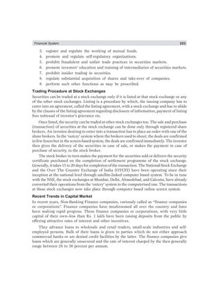 Financial System 253
3. register and regulate the working of mutual funds.
4. promote and regulate self-regulatory organizations.
5. prohibit fraudulent and unfair trade practices in securities markets.
6. promote investors’ education and training of intermediaries of securities markets.
7. prohibit insider trading in securities.
8. regulate substantial acquisition of shares and take-over of companies.
9. perform such other functions as may be prescribed.
Trading Procedure at Stock Exchanges
Securities can be traded at a stock exchange only if it is listed at that stock exchange or any
of the other stock exchanges. Listing is a procedure by which, the issuing company has to
enter into an agreement, called the listing agreement, with a stock exchange and has to abide
by the clauses of the listing agreement regarding disclosure of information, payment of listing
fees redressal of investor’s grievance etc.
Once listed, the security can be traded at other stock exchanges too. The sale and purchase
(transaction) of securities at the stock exchange can be done only through registered share
brokers. An investor desiring to enter into a transaction has to place an order with one of the
share brokers. In the ‘outcry’ system where the brokers used to shout, the deals are confirmed
in few hours but in the screen-based system, the deals are confirmed immediately. The investor
then gives the delivery of the securities in case of sale, or makes the payment in case of
purchase of security, to the stock broker.
The stock broker in turn makes the payment for the securities sold or delivers the security
certificate purchased on the completion of settlement programme of the stock exchange.
Generally, it takes 15 to 20 days for completion of the transaction. The National Stock Exchange
and the Over The Counter Exchange of India (OTCEI) have been operating since their
inception at the national level through satellite-linked computer based system. To be in tune
with the NSE, the stock exchanges at Mumbai, Delhi, Ahmedebad, and Calcutta, have already
converted their operations from the ‘outcry’ system to the computerised one. The transactions
at these stock exchanges now take place through computer based online screen system.
Recent Trends in Capital Market
In recent years, Non-Banking Finance companies, variously called as “finance companies
or corporations”. Finance companies have mushroomed all over the country and have
been making rapid progress. These finance companies or corporations, with very little
capital of their own–less than Rs. 1 lakh have been raising deposits from the public by
offering attractive rates of interest and other incentives.
They advance loans to wholesale and retail traders, small-scale industries and self-
employed persons. Bulk of their loans is given to parties which do not either approach
commercial banks or are denied credit facilities by the latter. The finance companies give
loans which are generally unsecured and the rate of interest charged by the then generally
range between 24 to 36 percent per annum.
 