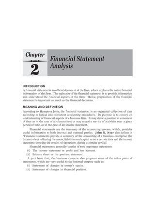 INTRODUCTION
A financial statement is an official document of the firm, which explores the entire financial
information of the firm. The main aim of the financial statement is to provide information
and understand the financial aspects of the firm. Hence, preparation of the financial
statement is important as much as the financial decisions.
MEANING AND DEFINITION
According to Hamptors John, the financial statement is an organized collection of data
according to logical and consistent accounting procedures. Its purpose is to convey an
understanding of financial aspects of a business firm. It may show a position at a moment
of time as in the case of a balance-sheet or may reveal a service of activities over a given
period of time, as in the case of an income statement.
Financial statements are the summary of the accounting process, which, provides
useful information to both internal and external parties. John N. Nyer also defines it
“Financial statements provide a summary of the accounting of a business enterprise, the
balance-sheet reflecting the assets, liabilities and capital as on a certain data and the income
statement showing the results of operations during a certain period”.
Financial statements generally consist of two important statements:
(i) The income statement or profit and loss account.
(ii) Balance sheet or the position statement.
A part from that, the business concern also prepares some of the other parts of
statements, which are very useful to the internal purpose such as:
(i) Statement of changes in owner’s equity.
(ii) Statement of changes in financial position.
 