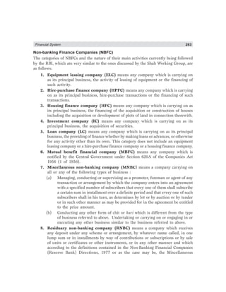 Financial System 263
Non-banking Finance Companies (NBFC)
The categories of NBFCs and the nature of their main activities currently being followed
by the RBI, which are very similar to the ones discussed by the Shah Working Group, are
as follows:
1. Equipment leasing company (ELC) means any company which is carrying on
as its principal business, the activity of leasing of equipment or the financing of
such activity.
2. Hire-purchase finance company (HPFC) means any company which is carrying
on as its principal business, hire-purchase transactions or the financing of such
transactions.
3. Housing finance company (HFC) means any company which is carrying on as
its principal business, the financing of the acquisition or construction of houses
including the acquisition or development of plots of land in connection therewith.
4. Investment company (IC) means any company which is carrying on as its
principal business, the acquisition of securities.
5. Loan company (LC) means any company which is carrying on as its principal
business, the providing of finance whether by making loans or advances, or otherwise
for any activity other than its own. This category does not include an equipment
leasing company or a hire-purchase finance company or a housing finance company.
6. Mutual benefit financial company (MBFC) means any company which is
notified by the Central Government under Section 620A of the Companies Act
1956 (1 of 1956).
7. Miscellaneous non-banking company (MNBC) means a company carrying on
all or any of the following types of business :
(a) Managing, conducting or supervising as a promoter, foreman or agent of any
transaction or arrangement by which the company enters into an agreement
with a specified number of subscribers that every one of them shall subscribe
a certain sum in installment over a definite period and that every one of such
subscribers shall in his turn, as determines by lot or by auction or by tender
or in such other manner as may be provided for in the agreement be entitled
to the prize amount.
(b) Conducting any other form of chit or kuri which is different from the type
of business referred to above. Undertaking or carrying on or engaging in or
executing any other business similar to the business referred to above.
8. Residuary non-banking company (RNBC) means a company which receives
any deposit under any scheme or arrangement, by whatever name called, in one
lump sum or in installments by way of contributions or subscriptions or by sale
of units or certificates or other instruments, or in any other manner and which
according to the definitions contained in the Non-Banking Financial Companies
(Reserve Bank) Directions, 1977 or as the case may be, the Miscellaneous
 