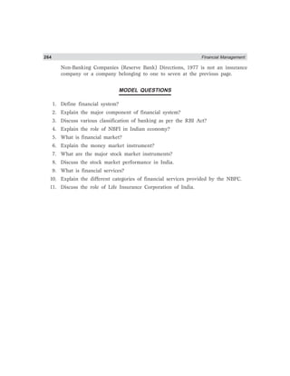 264 Financial Management
Non-Banking Companies (Reserve Bank) Directions, 1977 is not an insurance
company or a company belonging to one to seven at the previous page.
MODEL QUESTIONS
1. Define financial system?
2. Explain the major component of financial system?
3. Discuss various classification of banking as per the RBI Act?
4. Explain the role of NBFI in Indian economy?
5. What is financial market?
6. Explain the money market instrument?
7. What are the major stock market instruments?
8. Discuss the stock market performance in India.
9. What is financial services?
10. Explain the different categories of financial services provided by the NBFC.
11. Discuss the role of Life Insurance Corporation of India.
 
