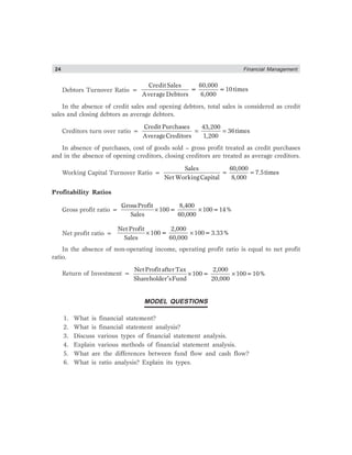 24 Financial Management
Debtors Turnover Ratio =
CreditSales 60,000
= =10times
AverageDebtors 6,000
In the absence of credit sales and opening debtors, total sales is considered as credit
sales and closing debtors as average debtors.
Creditors turn over ratio = = =
Credit Purchases 43,200
36times
AverageCreditors 1,200
In absence of purchases, cost of goods sold – gross profit treated as credit purchases
and in the absence of opening creditors, closing creditors are treated as average creditors.
Working Capital Turnover Ratio = = =
Sales 60,000
7.5times
Net WorkingCapital 8,000
Profitability Ratios
Gross profit ratio = × ×
GrossProfit 8,400
100= 100=14%
Sales 60,000
Net profit ratio = × ×
Net Profit 2,000
100= 100=3.33%
Sales 60,000
In the absence of non-operating income, operating profit ratio is equal to net profit
ratio.
Return of Investment = × ×
′
NetProfitafterTax 2,000
100= 100=10%
Shareholder sFund 20,000
MODEL QUESTIONS
1. What is financial statement?
2. What is financial statement analysis?
3. Discuss various types of financial statement analysis.
4. Explain various methods of financial statement analysis.
5. What are the differences between fund flow and cash flow?
6. What is ratio analysis? Explain its types.
 