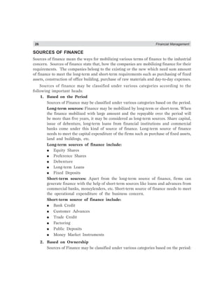 26 Financial Management
SOURCES OF FINANCE
Sources of finance mean the ways for mobilizing various terms of finance to the industrial
concern. Sources of finance state that, how the companies are mobilizing finance for their
requirements. The companies belong to the existing or the new which need sum amount
of finance to meet the long-term and short-term requirements such as purchasing of fixed
assets, construction of office building, purchase of raw materials and day-to-day expenses.
Sources of finance may be classified under various categories according to the
following important heads:
1. Based on the Period
Sources of Finance may be classified under various categories based on the period.
Long-term sources: Finance may be mobilized by long-term or short-term. When
the finance mobilized with large amount and the repayable over the period will
be more than five years, it may be considered as long-term sources. Share capital,
issue of debenture, long-term loans from financial institutions and commercial
banks come under this kind of source of finance. Long-term source of finance
needs to meet the capital expenditure of the firms such as purchase of fixed assets,
land and buildings, etc.
Long-term sources of finance include:
● Equity Shares
● Preference Shares
● Debenture
● Long-term Loans
● Fixed Deposits
Short-term sources: Apart from the long-term source of finance, firms can
generate finance with the help of short-term sources like loans and advances from
commercial banks, moneylenders, etc. Short-term source of finance needs to meet
the operational expenditure of the business concern.
Short-term source of finance include:
● Bank Credit
● Customer Advances
● Trade Credit
● Factoring
● Public Deposits
● Money Market Instruments
2. Based on Ownership
Sources of Finance may be classified under various categories based on the period:
 
