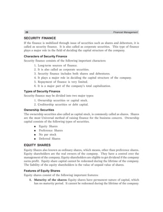 28 Financial Management
SECURITY FINANCE
If the finance is mobilized through issue of securities such as shares and debenture, it is
called as security finance. It is also called as corporate securities. This type of finance
plays a major role in the field of deciding the capital structure of the company.
Characters of Security Finance
Security finance consists of the following important characters:
1. Long-term sources of finance.
2. It is also called as corporate securities.
3. Security finance includes both shares and debentures.
4. It plays a major role in deciding the capital structure of the company.
5. Repayment of finance is very limited.
6. It is a major part of the company’s total capitalization.
Types of Security Finance
Security finance may be divided into two major types:
1. Ownership securities or capital stock.
2. Creditorship securities or debt capital.
Ownership Securities
The ownership securities also called as capital stock, is commonly called as shares. Shares
are the most Universal method of raising finance for the business concern. Ownership
capital consists of the following types of securities.
● Equity Shares
● Preference Shares
● No par stock
● Deferred Shares
EQUITY SHARES
Equity Shares also known as ordinary shares, which means, other than preference shares.
Equity shareholders are the real owners of the company. They have a control over the
management of the company. Equity shareholders are eligible to get dividend if the company
earns profit. Equity share capital cannot be redeemed during the lifetime of the company.
The liability of the equity shareholders is the value of unpaid value of shares.
Features of Equity Shares
Equity shares consist of the following important features:
1. Maturity of the shares: Equity shares have permanent nature of capital, which
has no maturity period. It cannot be redeemed during the lifetime of the company.
 