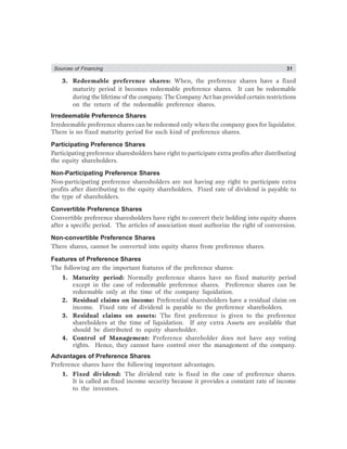 Sources of Financing 31
3. Redeemable preference shares: When, the preference shares have a fixed
maturity period it becomes redeemable preference shares. It can be redeemable
during the lifetime of the company. The Company Act has provided certain restrictions
on the return of the redeemable preference shares.
Irredeemable Preference Shares
Irredeemable preference shares can be redeemed only when the company goes for liquidator.
There is no fixed maturity period for such kind of preference shares.
Participating Preference Shares
Participating preference sharesholders have right to participate extra profits after distributing
the equity shareholders.
Non-Participating Preference Shares
Non-participating preference sharesholders are not having any right to participate extra
profits after distributing to the equity shareholders. Fixed rate of dividend is payable to
the type of shareholders.
Convertible Preference Shares
Convertible preference sharesholders have right to convert their holding into equity shares
after a specific period. The articles of association must authorize the right of conversion.
Non-convertible Preference Shares
There shares, cannot be converted into equity shares from preference shares.
Features of Preference Shares
The following are the important features of the preference shares:
1. Maturity period: Normally preference shares have no fixed maturity period
except in the case of redeemable preference shares. Preference shares can be
redeemable only at the time of the company liquidation.
2. Residual claims on income: Preferential sharesholders have a residual claim on
income. Fixed rate of dividend is payable to the preference shareholders.
3. Residual claims on assets: The first preference is given to the preference
shareholders at the time of liquidation. If any extra Assets are available that
should be distributed to equity shareholder.
4. Control of Management: Preference shareholder does not have any voting
rights. Hence, they cannot have control over the management of the company.
Advantages of Preference Shares
Preference shares have the following important advantages.
1. Fixed dividend: The dividend rate is fixed in the case of preference shares.
It is called as fixed income security because it provides a constant rate of income
to the investors.
 