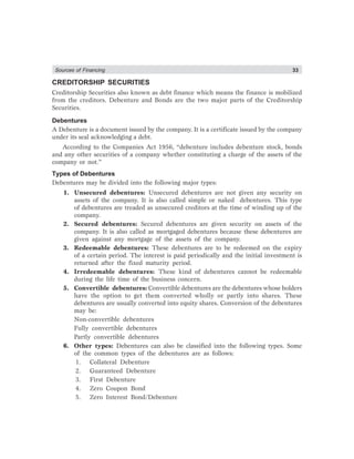 Sources of Financing 33
CREDITORSHIP SECURITIES
Creditorship Securities also known as debt finance which means the finance is mobilized
from the creditors. Debenture and Bonds are the two major parts of the Creditorship
Securities.
Debentures
A Debenture is a document issued by the company. It is a certificate issued by the company
under its seal acknowledging a debt.
According to the Companies Act 1956, “debenture includes debenture stock, bonds
and any other securities of a company whether constituting a charge of the assets of the
company or not.”
Types of Debentures
Debentures may be divided into the following major types:
1. Unsecured debentures: Unsecured debentures are not given any security on
assets of the company. It is also called simple or naked debentures. This type
of debentures are treaded as unsecured creditors at the time of winding up of the
company.
2. Secured debentures: Secured debentures are given security on assets of the
company. It is also called as mortgaged debentures because these debentures are
given against any mortgage of the assets of the company.
3. Redeemable debentures: These debentures are to be redeemed on the expiry
of a certain period. The interest is paid periodically and the initial investment is
returned after the fixed maturity period.
4. Irredeemable debentures: These kind of debentures cannot be redeemable
during the life time of the business concern.
5. Convertible debentures: Convertible debentures are the debentures whose holders
have the option to get them converted wholly or partly into shares. These
debentures are usually converted into equity shares. Conversion of the debentures
may be:
Non-convertible debentures
Fully convertible debentures
Partly convertible debentures
6. Other types: Debentures can also be classified into the following types. Some
of the common types of the debentures are as follows:
1. Collateral Debenture
2. Guaranteed Debenture
3. First Debenture
4. Zero Coupon Bond
5. Zero Interest Bond/Debenture
 