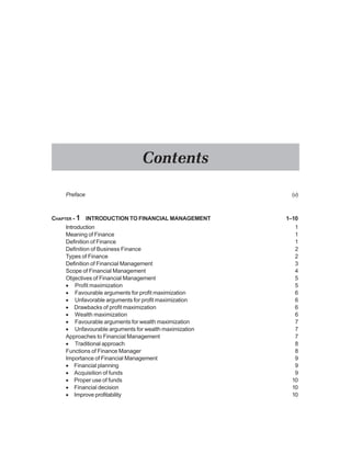 Preface (v)
CHAPTER - 1 INTRODUCTION TO FINANCIAL MANAGEMENT 1–10
Introduction 1
Meaning of Finance 1
Definition of Finance 1
Definition of Business Finance 2
Types of Finance 2
Definition of Financial Management 3
Scope of Financial Management 4
Objectives of Financial Management 5
• Profit maximization 5
• Favourable arguments for profit maximization 6
• Unfavorable arguments for profit maximization 6
• Drawbacks of profit maximization 6
• Wealth maximization 6
• Favourable arguments for wealth maximization 7
• Unfavourable arguments for wealth maximization 7
Approaches to Financial Management 7
• Traditional approach 8
Functions of Finance Manager 8
Importance of Financial Management 9
• Financial planning 9
• Acquisition of funds 9
• Proper use of funds 10
• Financial decision 10
• Improve profitability 10
Contents
 