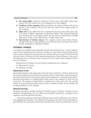 Sources of Financing 35
2. No voting rights: Debenture holders do not have any voting rights. Hence, they
cannot have the control over the management of the company.
3. Creditors of the company: Debenture holders are merely creditors and not the
owners of the company. They do not have any claim in the surplus profits of
the company.
4. High risk: Every additional issue of debentures becomes more risky and costly
on account of higher expectation of debenture holders. This enhanced financial
risk increases the cost of equity capital and the cost of raising finance through
debentures which is also high because of high stamp duty.
5. Restrictions of further issues: The company cannot raise further finance
through debentures as the debentures are under the part of security of the assets
already mortgaged to debenture holders.
INTERNAL FINANCE
A company can mobilize finance through external and internal sources. A new company
may not raise internal sources of finance and they can raise finance only external sources
such as shares, debentures and loans but an existing company can raise both internal and
external sources of finance for their financial requirements. Internal finance is also one of
the important sources of finance and it consists of cost of capital while compared to other
sources of finance.
Internal source of finance may be broadly classified into two categories:
A. Depreciation Funds
B. Retained earnings
Depreciation Funds
Depreciation funds are the major part of internal sources of finance, which is used to meet
the working capital requirements of the business concern. Depreciation means decrease in
the value of asset due to wear and tear, lapse of time, obsolescence, exhaustion and accident.
Generally depreciation is changed against fixed assets of the company at fixed rate for
every year. The purpose of depreciation is replacement of the assets after the expired
period. It is one kind of provision of fund, which is needed to reduce the tax burden and
overall profitability of the company.
Retained Earnings
Retained earnings are another method of internal sources of finance. Actually is not a
method of raising finance, but it is called as accumulation of profits by a company for its
expansion and diversification activities.
Retained earnings are called under different names such as; self finance, inter finance,
and plugging back of profits. According to the Companies Act 1956 certain percentage, as
prescribed by the central government (not exceeding 10%) of the net profits after tax of a
 