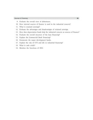 Sources of Financing 39
9. Evaluate the overall view of debentures.
10. How internal sources of finance is used in the industrial concern?
11. What is retained earnings?
12. Evaluate the advantages and disadvantages of retained earnings.
13. How does depreciation funds help the industrial concern as sources of finance?
14. Evaluate the overall structure of the loan financing?
15. Explain the Commercial Bank financing?
16. Enumerate the major development banks.
17. Explain the role of UTI and LIC in industrial financing?
18. What is cash credit?
19. Mention the functions of IFCI.
 
