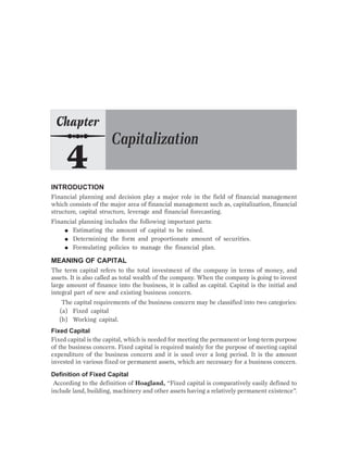 INTRODUCTION
Financial planning and decision play a major role in the field of financial management
which consists of the major area of financial management such as, capitalization, financial
structure, capital structure, leverage and financial forecasting.
Financial planning includes the following important parts:
● Estimating the amount of capital to be raised.
● Determining the form and proportionate amount of securities.
● Formulating policies to manage the financial plan.
MEANING OF CAPITAL
The term capital refers to the total investment of the company in terms of money, and
assets. It is also called as total wealth of the company. When the company is going to invest
large amount of finance into the business, it is called as capital. Capital is the initial and
integral part of new and existing business concern.
The capital requirements of the business concern may be classified into two categories:
(a) Fixed capital
(b) Working capital.
Fixed Capital
Fixed capital is the capital, which is needed for meeting the permanent or long-term purpose
of the business concern. Fixed capital is required mainly for the purpose of meeting capital
expenditure of the business concern and it is used over a long period. It is the amount
invested in various fixed or permanent assets, which are necessary for a business concern.
Definition of Fixed Capital
According to the definition of Hoagland, “Fixed capital is comparatively easily defined to
include land, building, machinery and other assets having a relatively permanent existence”.
 