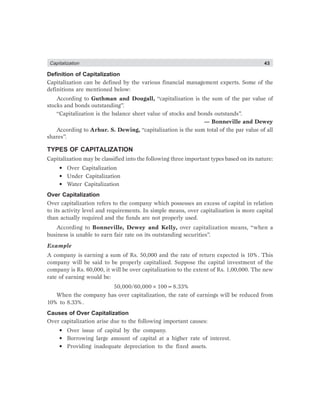 Capitalization 43
Definition of Capitalization
Capitalization can be defined by the various financial management experts. Some of the
definitions are mentioned below:
According to Guthman and Dougall, “capitalization is the sum of the par value of
stocks and bonds outstanding”.
“Capitalization is the balance sheet value of stocks and bonds outstands”.
— Bonneville and Dewey
According to Arhur. S. Dewing, “capitalization is the sum total of the par value of all
shares”.
TYPES OF CAPITALIZATION
Capitalization may be classified into the following three important types based on its nature:
• Over Capitalization
• Under Capitalization
• Water Capitalization
Over Capitalization
Over capitalization refers to the company which possesses an excess of capital in relation
to its activity level and requirements. In simple means, over capitalization is more capital
than actually required and the funds are not properly used.
According to Bonneville, Dewey and Kelly, over capitalization means, “when a
business is unable to earn fair rate on its outstanding securities”.
Example
A company is earning a sum of Rs. 50,000 and the rate of return expected is 10%. This
company will be said to be properly capitalized. Suppose the capital investment of the
company is Rs. 60,000, it will be over capitalization to the extent of Rs. 1,00,000. The new
rate of earning would be:
50,000/60,000×100=8.33%
When the company has over capitalization, the rate of earnings will be reduced from
10% to 8.33%.
Causes of Over Capitalization
Over capitalization arise due to the following important causes:
• Over issue of capital by the company.
• Borrowing large amount of capital at a higher rate of interest.
• Providing inadequate depreciation to the fixed assets.
 