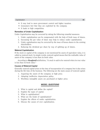 Capitalization 45
• It may lead to more government control and higher taxation.
• Consumers feel that they are exploited by the company.
• It leads to high competition.
Remedies of Under Capitalization
Under Capitalization may be corrected by taking the following remedial measures:
1. Under capitalization can be compensated with the help of fresh issue of shares.
2. Increasing the par value of share may help to reduce under capitalization.
3. Under capitalization may be corrected by the issue of bonus shares to the existing
shareholders.
4. Reducing the dividend per share by way of splitting up of shares.
Watered Capitalization
If the stock or capital of the company is not mentioned by assets of equivalent value, it is
called as watered stock. In simple words, watered capital means that the realizable value of
assets of the company is less than its book value.
According to Hoagland’s definition, “A stock is said to be watered when its true value
is less than its book value.”
Causes of Watered Capital
Generally watered capital arises at the time of incorporation of a company but it also arises
during the life time of the business. The following are the main causes of watered capital:
1. Acquiring the assets of the company at high price.
2. Adopting ineffective depreciation policy.
3. Worthless intangible assets are purchased at higher price.
MODEL QUESTIONS
1. What is capital and define the capital?
2. Explain the types of capital.
3. What is capitalization?
4. What are the kinds of capitalization?
5. Explain the effects of under capitalization.
6. Discuss the causes of over capitalization.
 