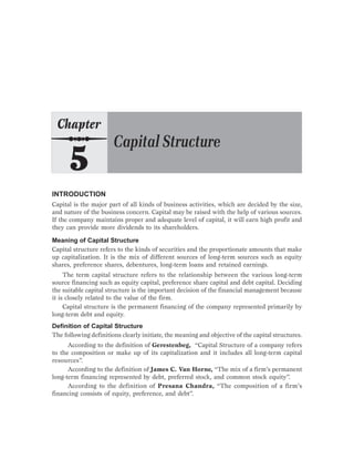INTRODUCTION
Capital is the major part of all kinds of business activities, which are decided by the size,
and nature of the business concern. Capital may be raised with the help of various sources.
If the company maintains proper and adequate level of capital, it will earn high profit and
they can provide more dividends to its shareholders.
Meaning of Capital Structure
Capital structure refers to the kinds of securities and the proportionate amounts that make
up capitalization. It is the mix of different sources of long-term sources such as equity
shares, preference shares, debentures, long-term loans and retained earnings.
The term capital structure refers to the relationship between the various long-term
source financing such as equity capital, preference share capital and debt capital. Deciding
the suitable capital structure is the important decision of the financial management because
it is closely related to the value of the firm.
Capital structure is the permanent financing of the company represented primarily by
long-term debt and equity.
Definition of Capital Structure
The following definitions clearly initiate, the meaning and objective of the capital structures.
According to the definition of Gerestenbeg, “Capital Structure of a company refers
to the composition or make up of its capitalization and it includes all long-term capital
resources”.
According to the definition of James C. Van Horne, “The mix of a firm’s permanent
long-term financing represented by debt, preferred stock, and common stock equity”.
According to the definition of Presana Chandra, “The composition of a firm’s
financing consists of equity, preference, and debt”.
 