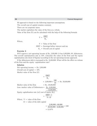 56 Financial Management
NI approach is based on the following important assumptions;
The overall cost of capital remains constant;
There are no corporate taxes;
The market capitalizes the value of the firm as a whole;
Value of the firm (V) can be calculated with the help of the following formula
V =
o
EBIT
K
Where,
V = Value of the firm
EBIT = Earnings before interest and tax
Ko
= Overall cost of capital
Exercise 4
XYZ expects a net operating income of Rs. 2,00,000. It has 8,00,000, 6% debentures.
The overall capitalization rate is 10%. Calculate the value of the firm and the equity
capitalization rate (Cost of Equity) according to the net operating income approach.
If the debentures debt is increased to Rs. 10,00,000. What will be the effect on volume
of the firm and the equity capitalization rate?
Solution
Net operating income = Rs. 2,00,000
Overall cost of capital = 10%
Market value of the firm (V)
=
o
EBIT
K
= 2,00,000×
100
10
= Rs. 20,00,000
Market value of the firm = Rs. 20,00,000
Less: market value of Debentures= Rs. 8,00,000
12,00,000
Equity capitalization rate (or) cost of equity (Ke)
=
−
−
EBIT I
V D
Where, V = value of the firm
D = value of the debt capital
=
−
2,00,000– 48,000
20,00,000 8,00,000
×100
=12.67%
 