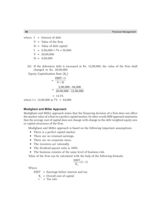 58 Financial Management
where I = Interest of debt
V = Value of the firm
D = Value of debt capital
I = 8,00,000×7%=56,000
V = 20,00,000
D = 8,00,000
(b) If the debenture debt is increased at Rs. 12,00,000, the value of the firm shall
changed to Rs. 20,00,000.
Equity Capitalization Rate (Ke)
=
−
−
EBIT I
V D
=
2,00,000 84,000
20,00,000 12,00,000
−
−
= 14.5%
where I= 12,00,000 at 7% = 84,000
Modigliani and Miller Approach
Modigliani and Miller approach states that the financing decision of a firm does not affect
the market value of a firm in a perfect capital market. In other words MM approach maintains
that the average cost of capital does not change with change in the debt weighted equity mix
or capital structures of the firm.
Modigliani and Miller approach is based on the following important assumptions:
• There is a perfect capital market.
• There are no retained earnings.
• There are no corporate taxes.
• The investors act rationally.
• The dividend payout ratio is 100%.
• The business consists of the same level of business risk.
Value of the firm can be calculated with the help of the following formula:
−
o
EBIT
(l t)
K
Where
EBIT = Earnings before interest and tax
Ko
= Overall cost of capital
t = Tax rate
 