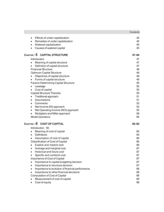 Contents
• Effects of under capitalization 45
• Remedies of under capitalization 45
• Watered capitalization 45
• Causes of watered capital 45
CHAPTER - 5 CAPITAL STRUCTURE 47–64
Introduction 47
• Meaning of capital structure 47
• Definition of capital structure 47
Financial Structure 48
Optimum Capital Structure 49
• Objectives of capital structure 49
• Forms of capital structure 49
Factors Determining Capital Structure 50
• Leverage 50
• Cost of capital 50
Capital Structure Theories 50
• Traditional approach 51
• Assumptions 51
• Comments 53
• Net Income (NI) approach 53
• Net Operating Income (NOI) approach 55
• Modigliani and Miller approach 58
Model Questions 64
CHAPTER - 6 COST OF CAPITAL 65–82
Introduction 65
• Meaning of cost of capital 65
• Definitions 65
• Assumption of cost of capital 66
Classification of Cost of Capital 66
• Explicit and implicit cost 66
• Average and marginal cost 67
• Historical and future cost 67
• Specific and combine cost 67
Importance of Cost of Capital 67
• Importance to capital budgeting decision 67
• Importance to structure decision 67
• Importance to evolution of financial performance 68
• Importance to other financial decisions 68
Computation of Cost of Capital 68
• Measurement of cost of capital 68
• Cost of equity 68
 