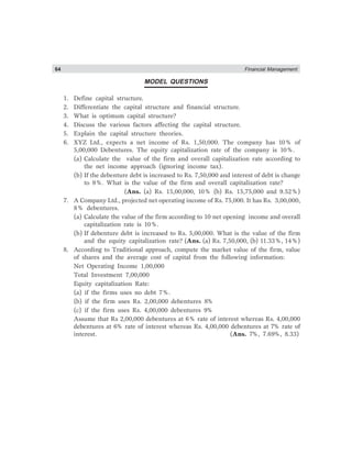 64 Financial Management
MODEL QUESTIONS
1. Define capital structure.
2. Differentiate the capital structure and financial structure.
3. What is optimum capital structure?
4. Discuss the various factors affecting the capital structure.
5. Explain the capital structure theories.
6. XYZ Ltd., expects a net income of Rs. 1,50,000. The company has 10% of
5,00,000 Debentures. The equity capitalization rate of the company is 10%.
(a) Calculate the value of the firm and overall capitalization rate according to
the net income approach (ignoring income tax).
(b) If the debenture debt is increased to Rs. 7,50,000 and interest of debt is change
to 9%. What is the value of the firm and overall capitalization rate?
(Ans. (a) Rs. 15,00,000, 10% (b) Rs. 15,75,000 and 9.52%)
7. A Company Ltd., projected net operating income of Rs. 75,000. It has Rs. 3,00,000,
8% debentures.
(a) Calculate the value of the firm according to 10 net opening income and overall
capitalization rate is 10%.
(b) If debenture debt is increased to Rs. 5,00,000. What is the value of the firm
and the equity capitalization rate? (Ans. (a) Rs. 7,50,000, (b) 11.33%, 14%)
8. According to Traditional approach, compute the market value of the firm, value
of shares and the average cost of capital from the following information:
Net Operating Income 1,00,000
Total Investment 7,00,000
Equity capitalization Rate:
(a) if the firms uses no debt 7%.
(b) if the firm uses Rs. 2,00,000 debentures 8%
(c) if the firm uses Rs. 4,00,000 debentures 9%
Assume that Rs 2,00,000 debentures at 6% rate of interest whereas Rs. 4,00,000
debentures at 6% rate of interest whereas Rs. 4,00,000 debentures at 7% rate of
interest. (Ans. 7%, 7.69%, 8.33)
 