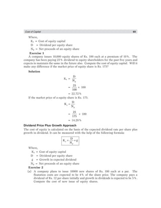 Cost of Captial 69
Where,
Ke = Cost of equity capital
D = Dividend per equity share
Np = Net proceeds of an equity share
Exercise 1
A company issues 10,000 equity shares of Rs. 100 each at a premium of 10%. The
company has been paying 25% dividend to equity shareholders for the past five years and
expects to maintain the same in the future also. Compute the cost of equity capital. Will it
make any difference if the market price of equity share is Rs. 175?
Solution
Ke =
p
D
N
=
25
100
× 100
= 22.72%
If the market price of a equity share is Rs. 175.
=e
p
D
K
N
=
25
175
× 100
= 14.28%
Dividend Price Plus Growth Approach
The cost of equity is calculated on the basis of the expected dividend rate per share plus
growth in dividend. It can be measured with the help of the following formula:
= +e
p
D
K g
N
Where,
Ke = Cost of equity capital
D = Dividend per equity share
g = Growth in expected dividend
Np = Net proceeds of an equity share
Exercise 2
(a) A company plans to issue 10000 new shares of Rs. 100 each at a par. The
floatation costs are expected to be 4% of the share price. The company pays a
dividend of Rs. 12 per share initially and growth in dividends is expected to be 5%.
Compute the cost of new issue of equity shares.
 