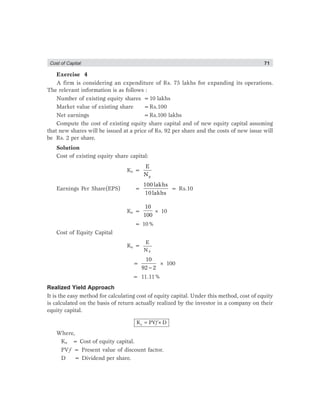 Cost of Captial 71
Exercise 4
A firm is considering an expenditure of Rs. 75 lakhs for expanding its operations.
The relevant information is as follows :
Number of existing equity shares =10 lakhs
Market value of existing share =Rs.100
Net earnings =Rs.100 lakhs
Compute the cost of existing equity share capital and of new equity capital assuming
that new shares will be issued at a price of Rs. 92 per share and the costs of new issue will
be Rs. 2 per share.
Solution
Cost of existing equity share capital:
Ke =
p
E
N
Earnings Per Share(EPS) =
100lakhs
10lakhs
= Rs.10
Ke =
10
100
× 10
= 10%
Cost of Equity Capital
Ke =
P
E
N
=
−
10
92 2
× 100
= 11.11%
Realized Yield Approach
It is the easy method for calculating cost of equity capital. Under this method, cost of equity
is calculated on the basis of return actually realized by the investor in a company on their
equity capital.
=eK PV ×Df
Where,
Ke = Cost of equity capital.
PVƒ = Present value of discount factor.
D = Dividend per share.
 