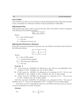 72 Financial Management
Cost of Debt
Cost of debt is the after tax cost of long-term funds through borrowing. Debt may be issued
at par, at premium or at discount and also it may be perpetual or redeemable.
Debt Issued at Par
Debt issued at par means, debt is issued at the face value of the debt. It may be calculated
with the help of the following formula.
Kd = (1 – t) R
Where,
Kd = Cost of debt capital
t = Tax rate
R = Debenture interest rate
Debt Issued at Premium or Discount
If the debt is issued at premium or discount, the cost of debt is calculated with the help of
the following formula.
Kd =
p
I
N (1 – t)
Where,
Kd = Cost of debt capital
I = Annual interest payable
Np = Net proceeds of debenture
t = Tax rate
Exercise 5
(a) A Ltd. issues Rs. 10,00,000, 8% debentures at par. The tax rate applicable to the
company is 50%. Compute the cost of debt capital.
(b) B Ltd. issues Rs. 1,00,000, 8% debentures at a premium of 10%. The tax rate
applicable to the company is 60%. Compute the cost of debt capital.
(c) A Ltd. issues Rs. 1,00,000, 8% debentures at a discount of 5%. The tax rate
is 60%, compute the cost of debt capital.
(d) B Ltd. issues Rs. 10,00,000, 9% debentures at a premium of 10%. The costs of
floatation are 2%. The tax rate applicable is 50%. Compute the cost of debt-capital.
In all cases, we have computed the after-tax cost of debt as the firm saves on account
of tax by using debt as a source of finance.
Solution
(a) Kda =
p
I
N
(1–t)
 