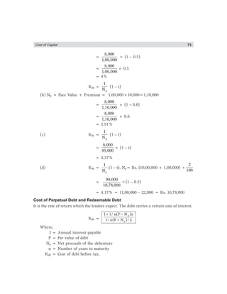Cost of Captial 73
=
8,000
1,00,000
× (1 – 0.5)
=
8,000
1,00,000
× 0.5
= 4%
Kda =
p
I
N
(1 – t)
(b) Np = Face Value + Premium = 1,00,000+10,000=1,10,000
=
8,000
1,10,000
× (1 – 0.6)
=
8,000
1,10,000
× 0.6
= 2.91%
(c) Kda =
p
I
N
(1 – t)
=
8,000
95,000
× (1 – t)
= 3.37%
(d) Kda =
p
I
N
(1 – t), Np= Rs. (10,00,000 + 1,00,000) ×
2
100
=
90,000
10,78,000
×(1 – 0.5)
= 4.17% = 11,00,000 – 22,000 = Rs. 10,78,000
Cost of Perpetual Debt and Redeemable Debt
It is the rate of return which the lenders expect. The debt carries a certain rate of interest.
Kdb =
p
p
I 1/ n(P N )n
1/ n(P N )/ 2
+ −
+
Where,
I = Annual interest payable
P = Par value of debt
Np = Net proceeds of the debenture
n = Number of years to maturity
Kdb = Cost of debt before tax.
 