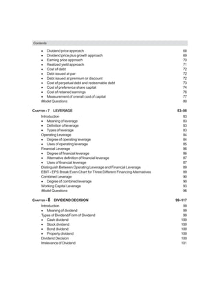 Contents
• Dividend price approach 68
• Dividend price plus growth approach 69
• Earning price approach 70
• Realized yield approach 71
• Cost of debt 72
• Debt issued at par 72
• Debt issued at premium or discount 72
• Cost of perpetual debt and redeemable debt 73
• Cost of preference share capital 74
• Cost of retained earnings 76
• Measurement of overall cost of capital 77
Model Questions 80
CHAPTER - 7 LEVERAGE 83–98
Introduction 83
• Meaning of leverage 83
• Definition of leverage 83
• Types of leverage 83
Operating Leverage 84
• Degree of operating leverage 84
• Uses of operating leverage 85
Financial Leverage 86
• Degree of financial leverage 86
• Alternative definition of financial leverage 87
• Uses of financial leverage 87
Distinguish Between Operating Leverage and Financial Leverage 89
EBIT - EPS Break Even Chart for Three Different FinancingAlternatives 89
CombinedLeverage 90
• Degree of combined leverage 90
Working Capital Leverage 93
Model Questions 96
CHAPTER - 8 DIVIDEND DECISION 99–117
Introduction 99
• Meaning of dividend 99
Types of Dividend/Form of Dividend 99
• Cash dividend 100
• Stock dividend 100
• Bond dividend 100
• Property dividend 100
Dividend Decision 100
Irrelevance of Dividend 101
 