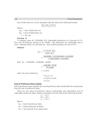 74 Financial Management
Cost of debt after tax can be calculated with the help of the following formula:
d da b
K =K ×(1–t)
Where,
Kda = Cost of debt after tax
Kdb = Cost of debt before tax
t = Tax rate
Exercise 6
A company issues Rs. 20,00,000, 10% redeemable debentures at a discount of 5%.
The costs of floatation amount to Rs. 50,000. The debentures are redeemable after 8
years. Calculate before tax and after tax. Cost of debt assuring a tax rate of 55%.
Solution
Kdb =
= −
+
p
p
I 1/n (P N )
1 2(P N )
=
+ +
+
20,00,000 1/8(20,00,000 18,50,000)
1 2(20,00,000 18,50,000)
Note Np = 20,00,000 – 10,00,000 – 50,000
=
+2,00,000 18750
19,25,000
= 11.36%.
After Tax Cost of Debt Kdb
= Kda (1– t)
=11.36 (1–0.55)
=5.11%.
Cost of Preference Share Capital
Cost of preference share capital is the annual preference share dividend by the net proceeds
from the sale of preference share.
There are two types of preference shares irredeemable and redeemable. Cost of
redeemable preference share capital is calculated with the help of the following formula:
p
p
p
D
K
N
=
Where,
Kp = Cost of preference share
Dp = Fixed preference dividend
Np = Net proceeds of an equity share
 